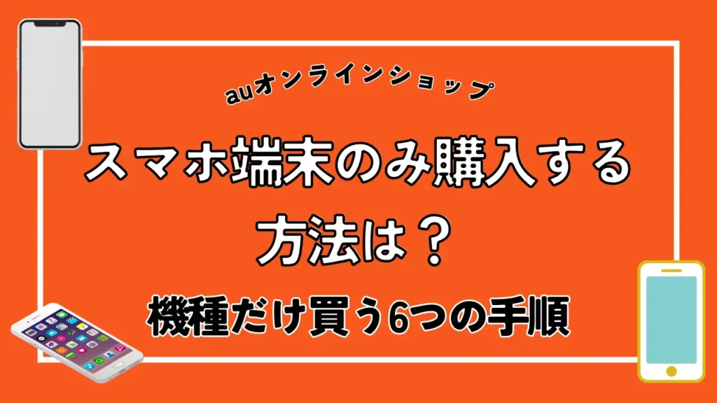 【auオンラインショップ】スマホ端末のみ購入する方法は？機種だけ買う6つの手順