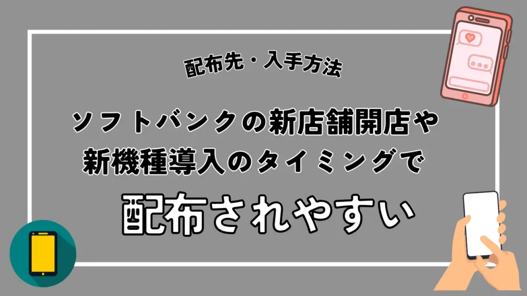 配布先・入手方法｜ソフトバンクの新店舗開店や新機種導入のタイミングで配布されやすい