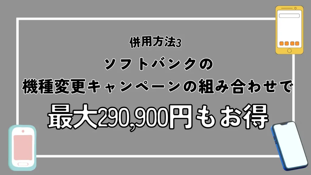 併用方法3：ソフトバンクの機種変更キャンペーンの組み合わせで最大290,900円もお得