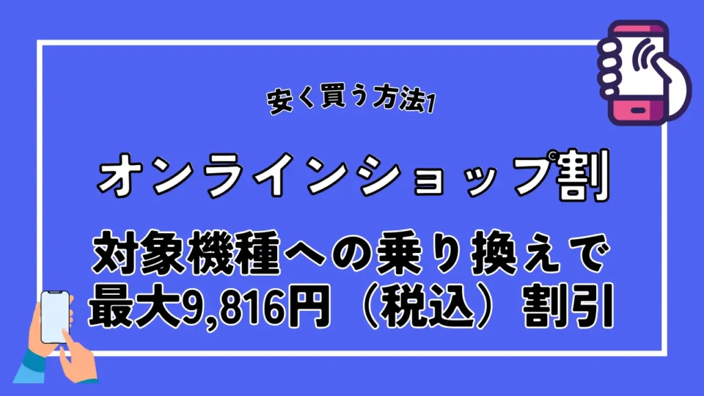 安く買う方法1. オンラインショップ割|対象機種への乗り換えで最大9,816円(税込)割引